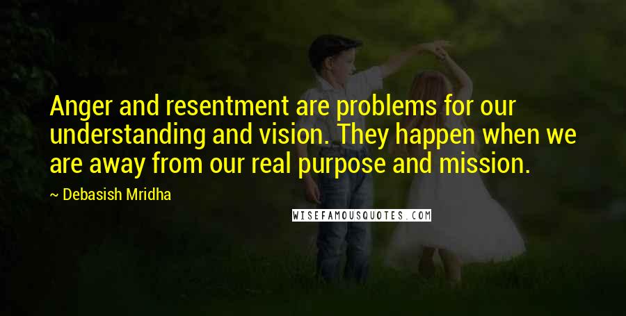 Debasish Mridha Quotes: Anger and resentment are problems for our understanding and vision. They happen when we are away from our real purpose and mission.