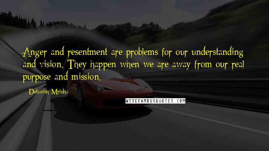 Debasish Mridha Quotes: Anger and resentment are problems for our understanding and vision. They happen when we are away from our real purpose and mission.