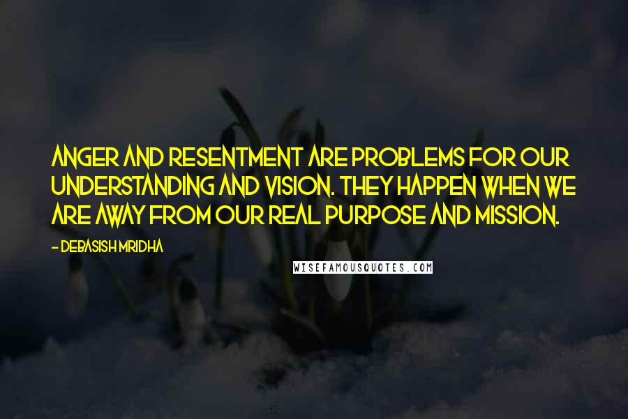 Debasish Mridha Quotes: Anger and resentment are problems for our understanding and vision. They happen when we are away from our real purpose and mission.