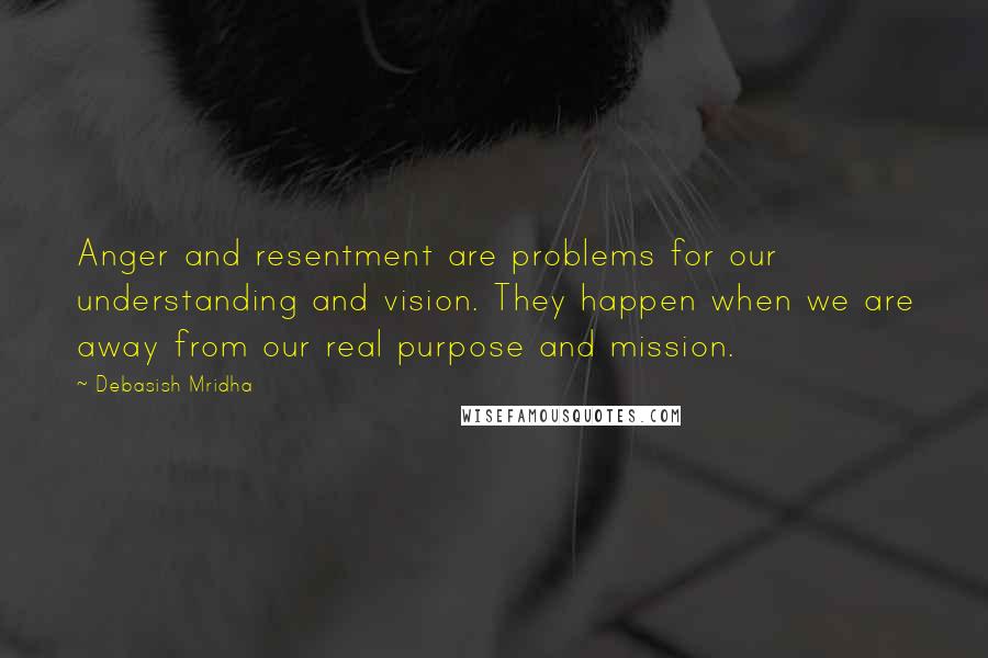 Debasish Mridha Quotes: Anger and resentment are problems for our understanding and vision. They happen when we are away from our real purpose and mission.