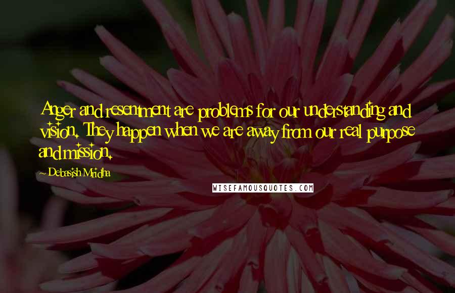 Debasish Mridha Quotes: Anger and resentment are problems for our understanding and vision. They happen when we are away from our real purpose and mission.