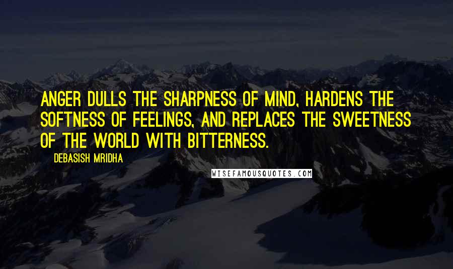 Debasish Mridha Quotes: Anger dulls the sharpness of mind, hardens the softness of feelings, and replaces the sweetness of the world with bitterness.
