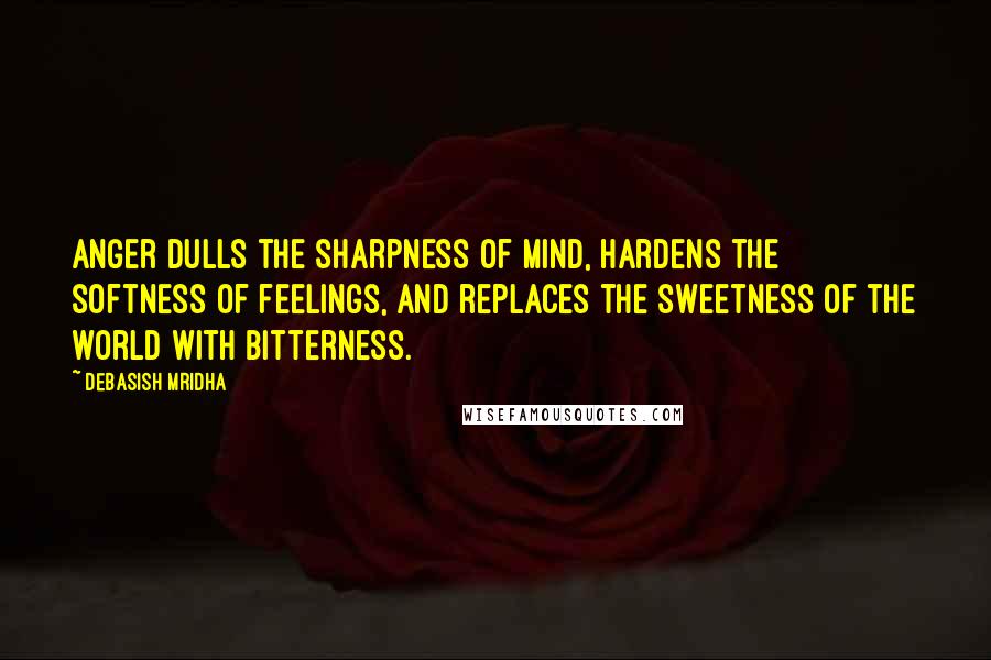 Debasish Mridha Quotes: Anger dulls the sharpness of mind, hardens the softness of feelings, and replaces the sweetness of the world with bitterness.