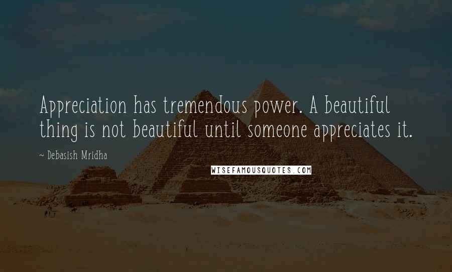 Debasish Mridha Quotes: Appreciation has tremendous power. A beautiful thing is not beautiful until someone appreciates it.