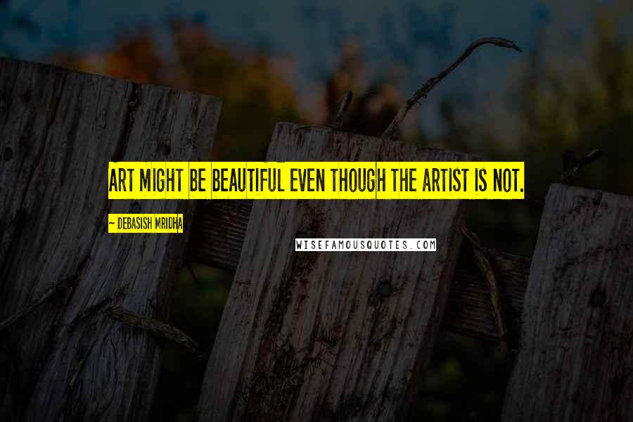 Debasish Mridha Quotes: Art might be beautiful even though the artist is not.