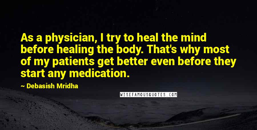 Debasish Mridha Quotes: As a physician, I try to heal the mind before healing the body. That's why most of my patients get better even before they start any medication.