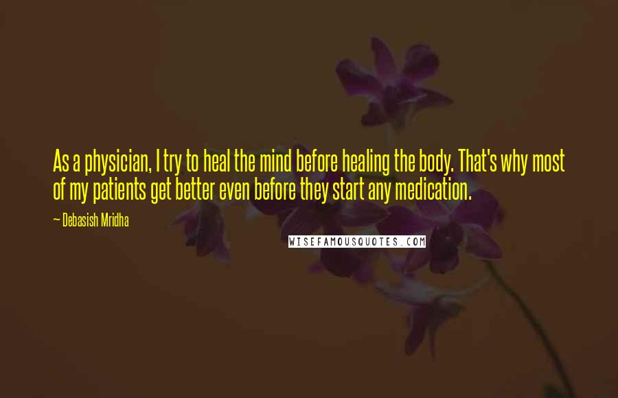 Debasish Mridha Quotes: As a physician, I try to heal the mind before healing the body. That's why most of my patients get better even before they start any medication.
