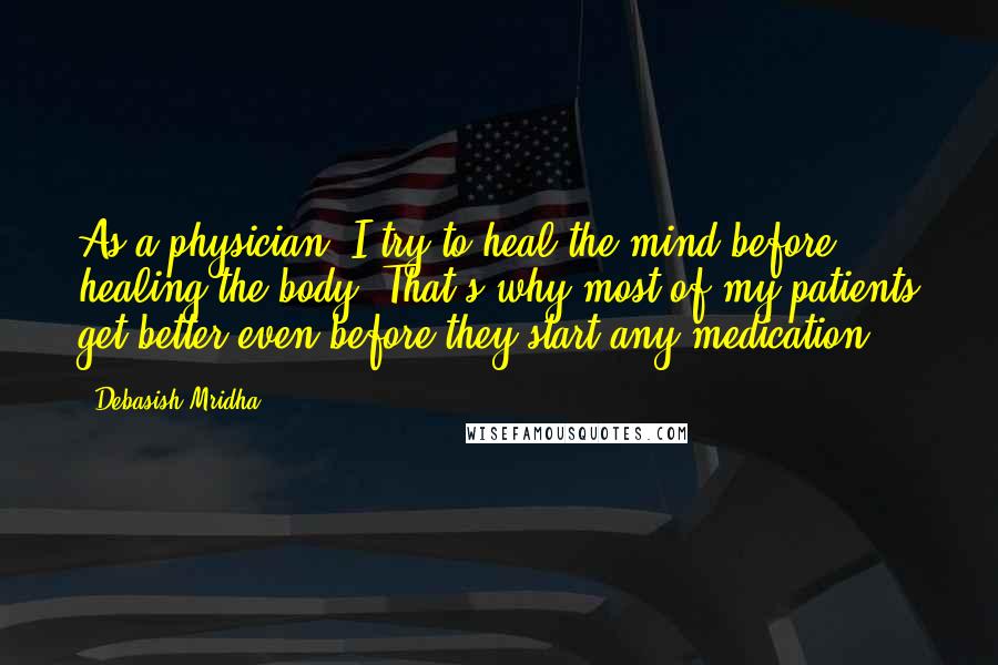 Debasish Mridha Quotes: As a physician, I try to heal the mind before healing the body. That's why most of my patients get better even before they start any medication.