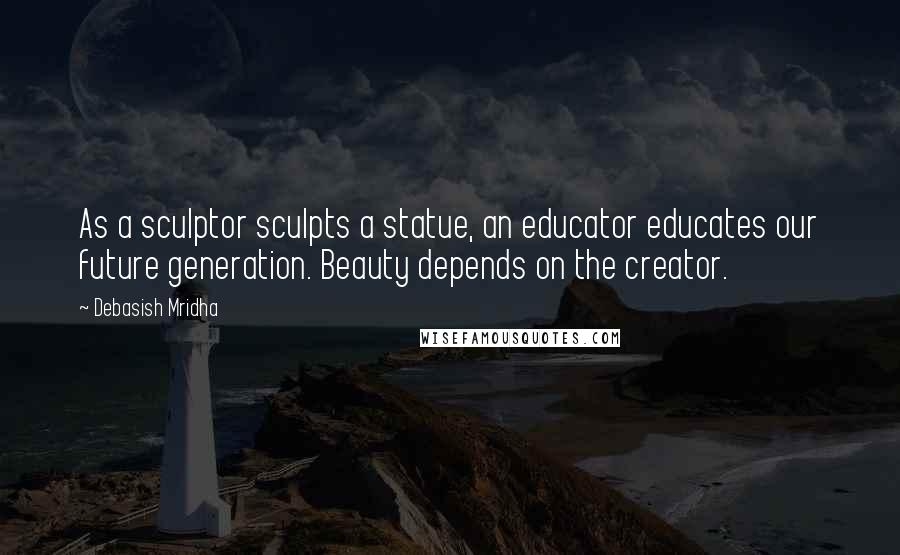 Debasish Mridha Quotes: As a sculptor sculpts a statue, an educator educates our future generation. Beauty depends on the creator.