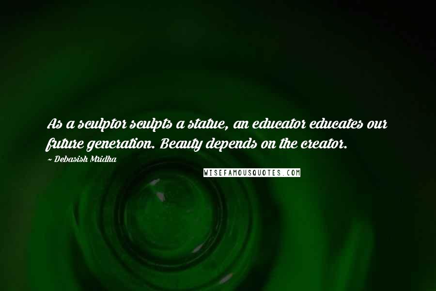 Debasish Mridha Quotes: As a sculptor sculpts a statue, an educator educates our future generation. Beauty depends on the creator.