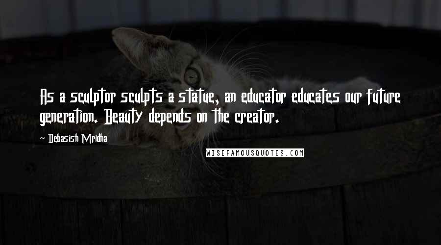 Debasish Mridha Quotes: As a sculptor sculpts a statue, an educator educates our future generation. Beauty depends on the creator.