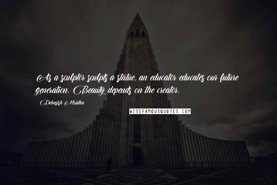 Debasish Mridha Quotes: As a sculptor sculpts a statue, an educator educates our future generation. Beauty depends on the creator.