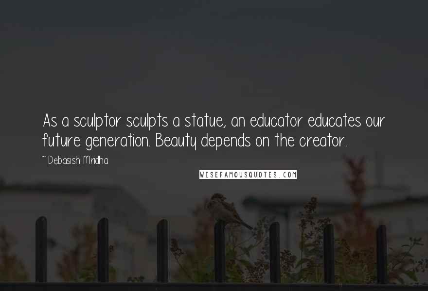 Debasish Mridha Quotes: As a sculptor sculpts a statue, an educator educates our future generation. Beauty depends on the creator.