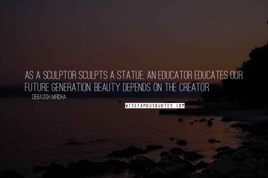 Debasish Mridha Quotes: As a sculptor sculpts a statue, an educator educates our future generation. Beauty depends on the creator.