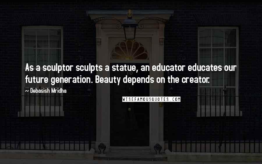 Debasish Mridha Quotes: As a sculptor sculpts a statue, an educator educates our future generation. Beauty depends on the creator.