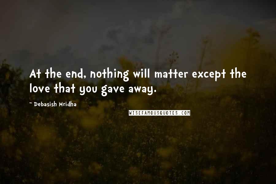 Debasish Mridha Quotes: At the end, nothing will matter except the love that you gave away.