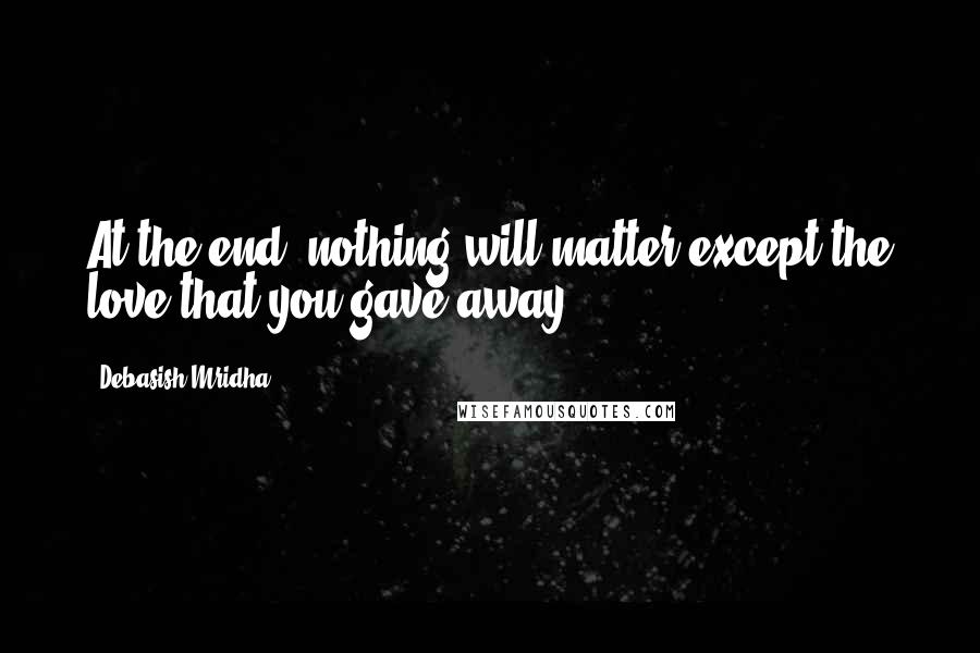 Debasish Mridha Quotes: At the end, nothing will matter except the love that you gave away.