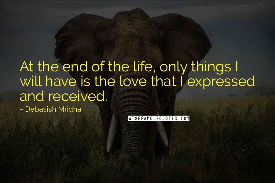 Debasish Mridha Quotes: At the end of the life, only things I will have is the love that I expressed and received.