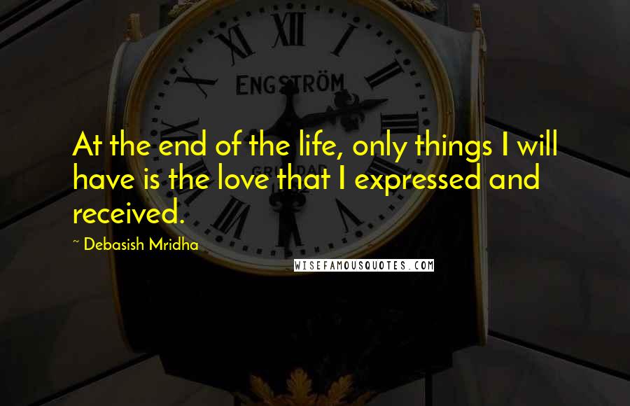 Debasish Mridha Quotes: At the end of the life, only things I will have is the love that I expressed and received.
