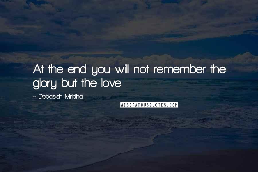 Debasish Mridha Quotes: At the end you will not remember the glory but the love.