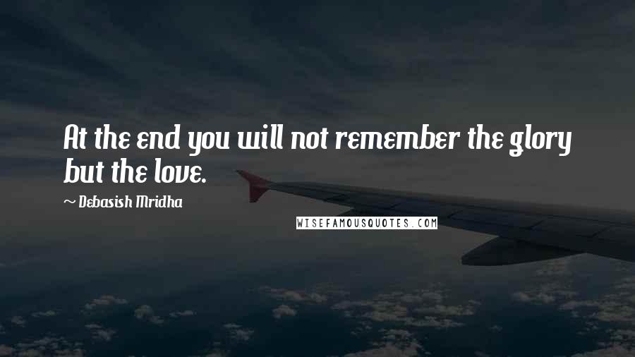 Debasish Mridha Quotes: At the end you will not remember the glory but the love.