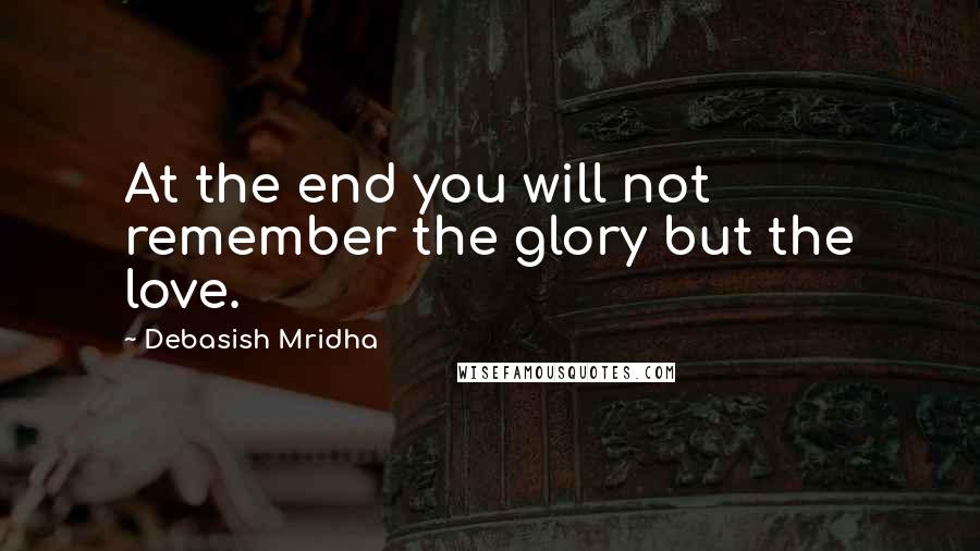 Debasish Mridha Quotes: At the end you will not remember the glory but the love.