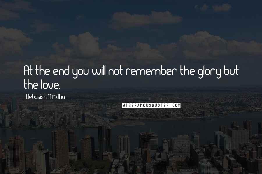 Debasish Mridha Quotes: At the end you will not remember the glory but the love.