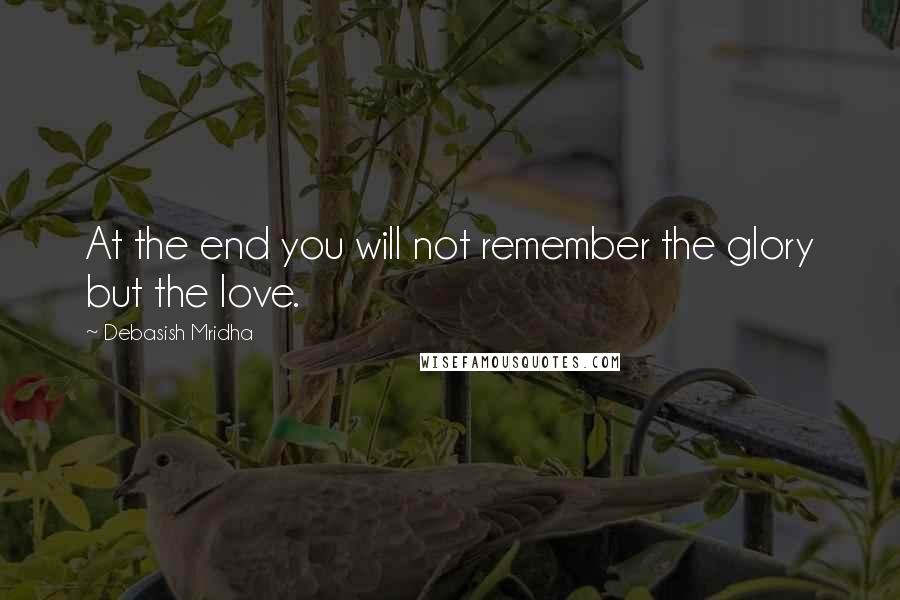 Debasish Mridha Quotes: At the end you will not remember the glory but the love.