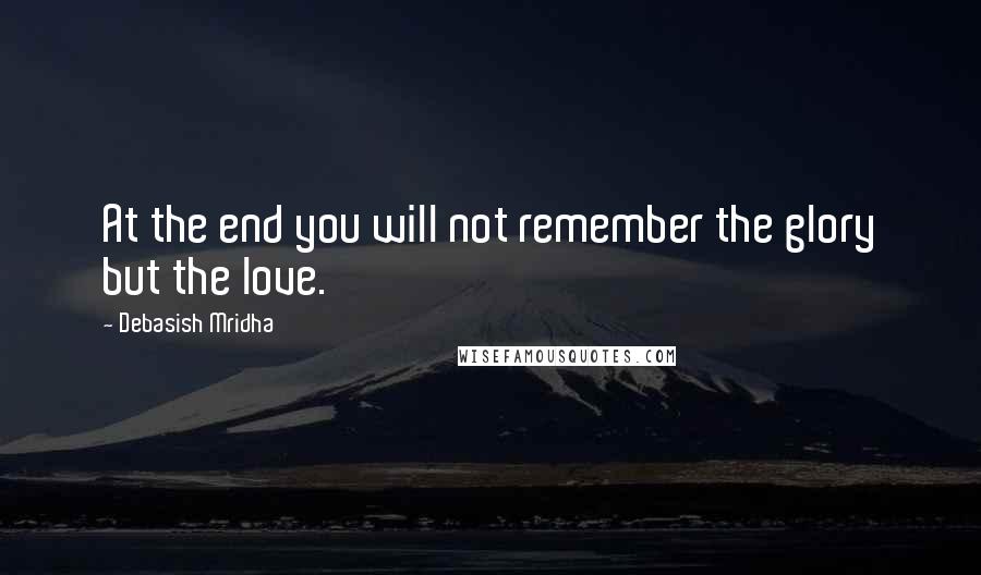 Debasish Mridha Quotes: At the end you will not remember the glory but the love.