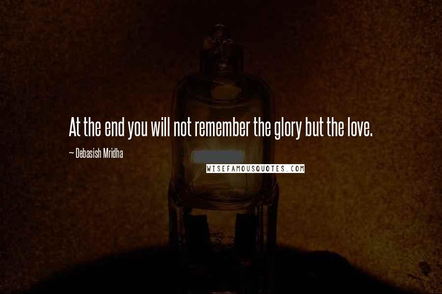 Debasish Mridha Quotes: At the end you will not remember the glory but the love.