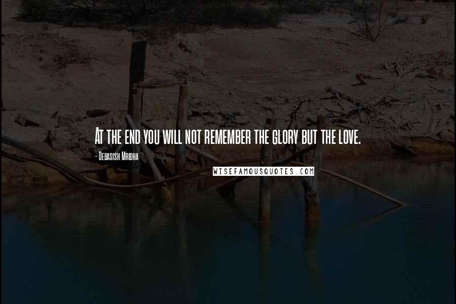 Debasish Mridha Quotes: At the end you will not remember the glory but the love.