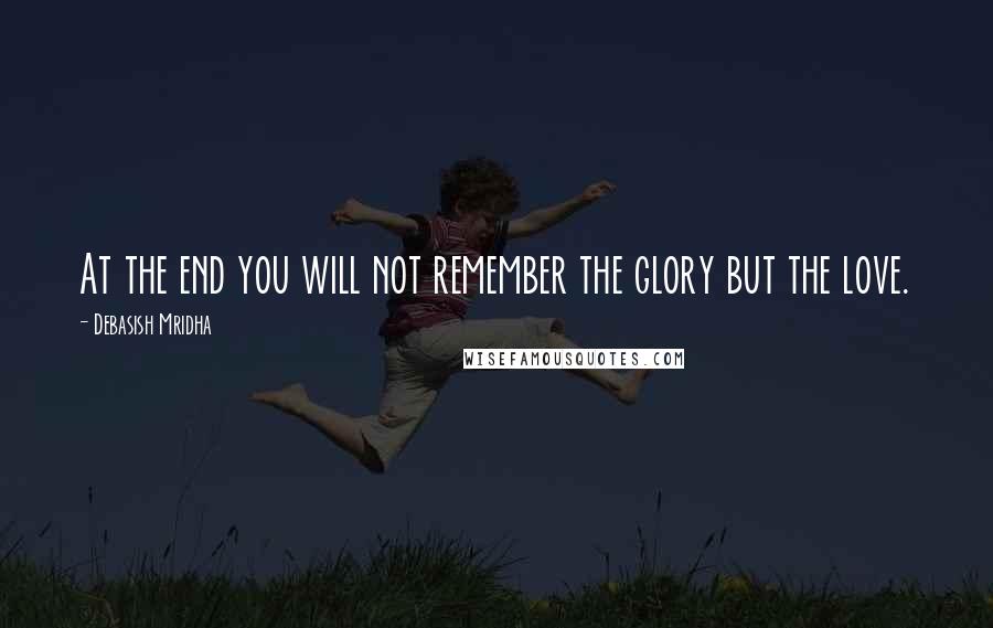 Debasish Mridha Quotes: At the end you will not remember the glory but the love.