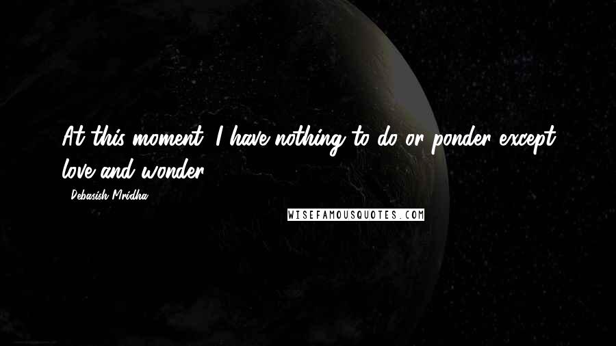 Debasish Mridha Quotes: At this moment, I have nothing to do or ponder except love and wonder.