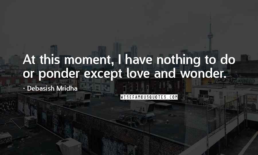 Debasish Mridha Quotes: At this moment, I have nothing to do or ponder except love and wonder.