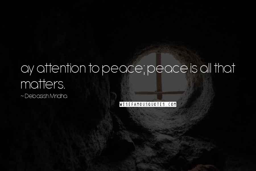 Debasish Mridha Quotes: ay attention to peace; peace is all that matters.