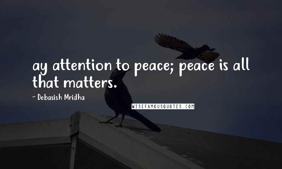 Debasish Mridha Quotes: ay attention to peace; peace is all that matters.