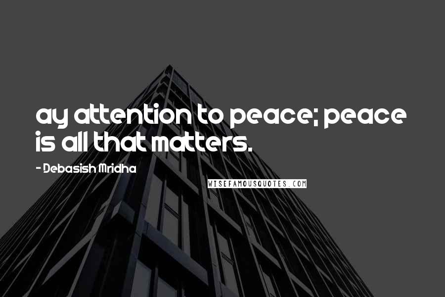 Debasish Mridha Quotes: ay attention to peace; peace is all that matters.
