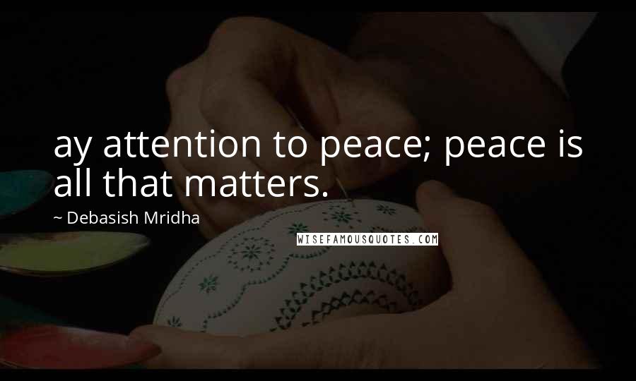 Debasish Mridha Quotes: ay attention to peace; peace is all that matters.