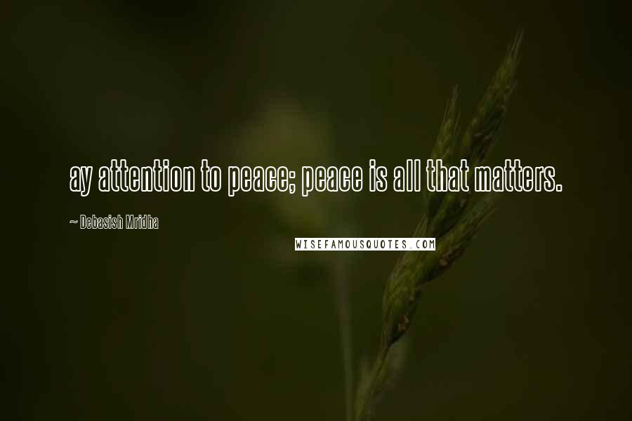 Debasish Mridha Quotes: ay attention to peace; peace is all that matters.