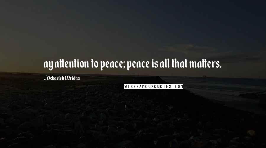 Debasish Mridha Quotes: ay attention to peace; peace is all that matters.