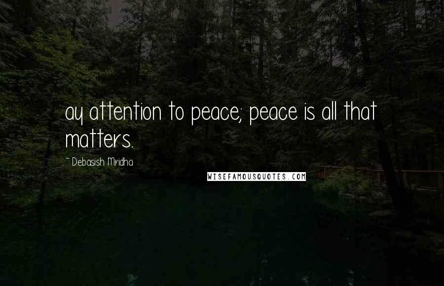 Debasish Mridha Quotes: ay attention to peace; peace is all that matters.