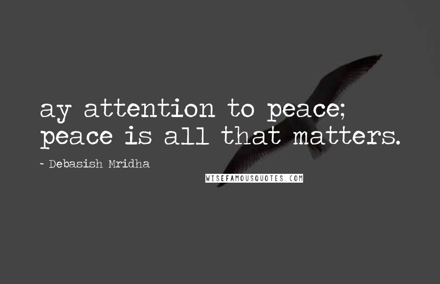 Debasish Mridha Quotes: ay attention to peace; peace is all that matters.