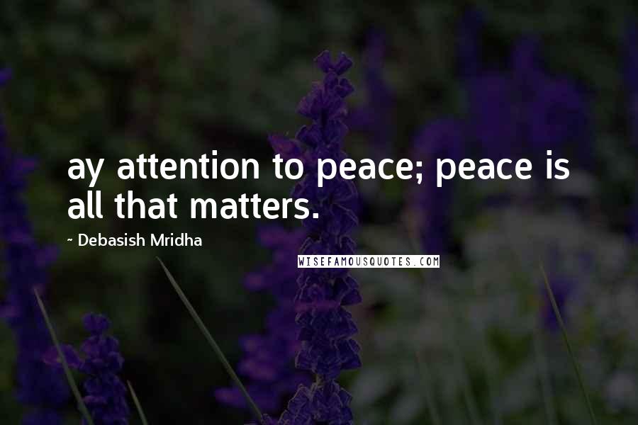 Debasish Mridha Quotes: ay attention to peace; peace is all that matters.