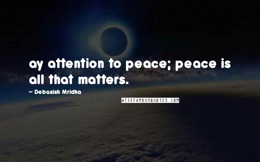 Debasish Mridha Quotes: ay attention to peace; peace is all that matters.