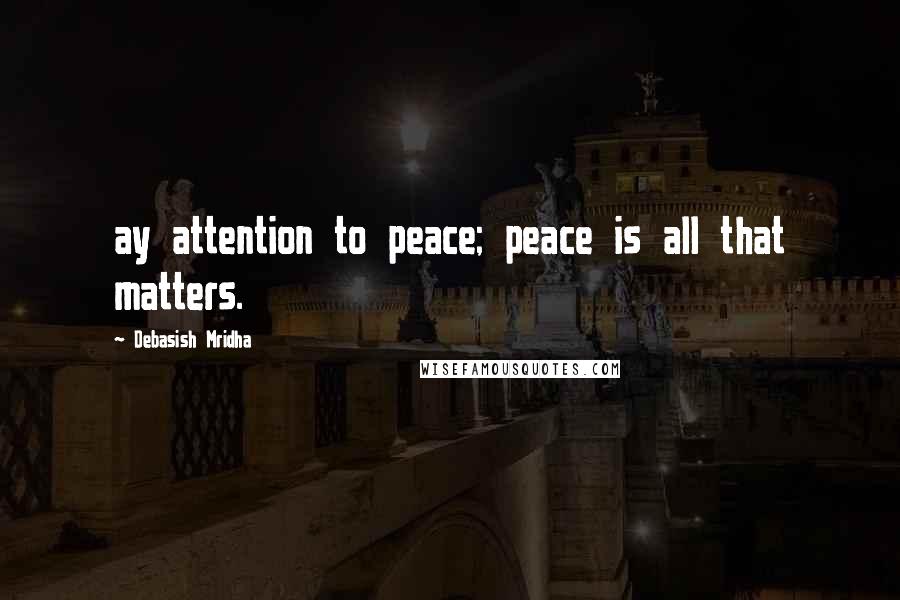 Debasish Mridha Quotes: ay attention to peace; peace is all that matters.