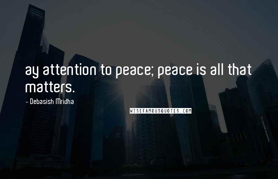 Debasish Mridha Quotes: ay attention to peace; peace is all that matters.