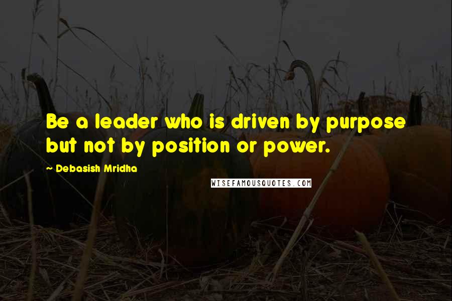 Debasish Mridha Quotes: Be a leader who is driven by purpose but not by position or power.