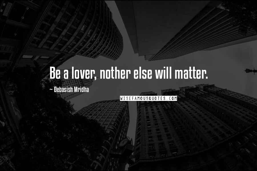 Debasish Mridha Quotes: Be a lover, nother else will matter.