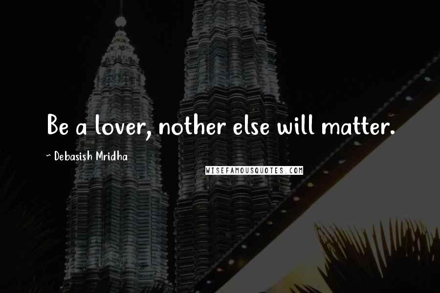 Debasish Mridha Quotes: Be a lover, nother else will matter.