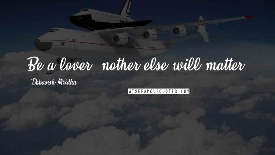 Debasish Mridha Quotes: Be a lover, nother else will matter.